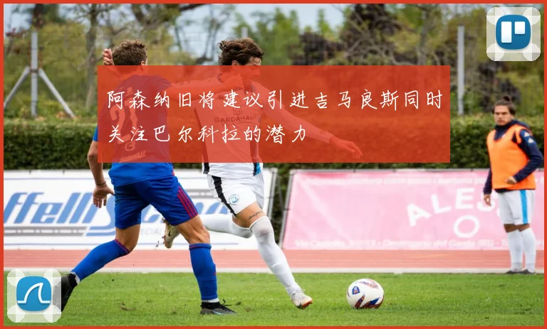 阿森纳旧将建议引进吉马良斯同时关注巴尔科拉的潜力