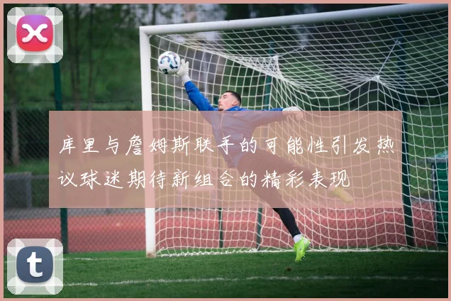 库里与詹姆斯联手的可能性引发热议球迷期待新组合的精彩表现