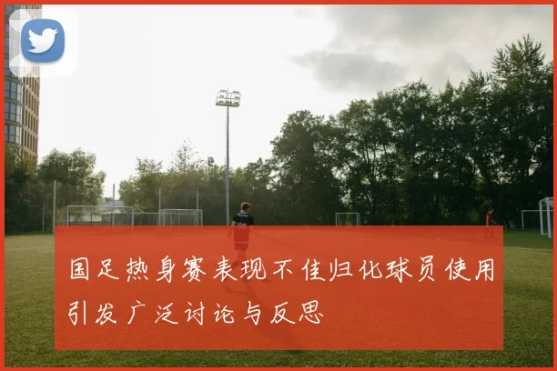 国足热身赛表现不佳归化球员使用引发广泛讨论与反思