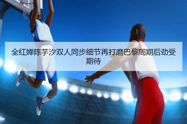 全红婵陈芋汐双人同步细节再打磨巴黎周期后劲受期待