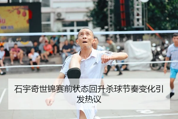 石宇奇世锦赛前状态回升杀球节奏变化引发热议